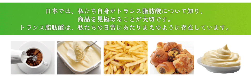 日本では、私たち自身がトランス脂肪酸について知り、商品を見極めることが大切です。トランス脂肪酸は、私たちの日常にあたりまえのように存在しています。