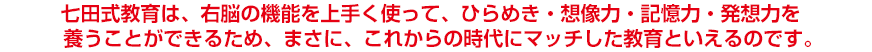 七田式教育は、右脳の機能を上手く使って、ひらめき・想像力・記憶力・発想力を養うことができるため、まさに、これからの時代にマッチした教育といえるのです。