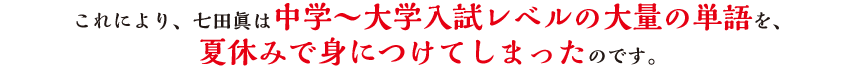 これにより、七田眞は中学〜大学入試レベルの大量の単語を、夏休みで身につけてしまったのです。
