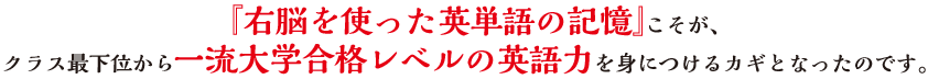 『右脳を使った英単語の記憶』こそが、クラス最下位から一流大学合格レベルの英語力を身につけるカギとなったのです。