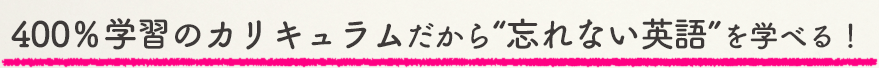 400%学習のカリキュラムだから“忘れない英語”を学べる!