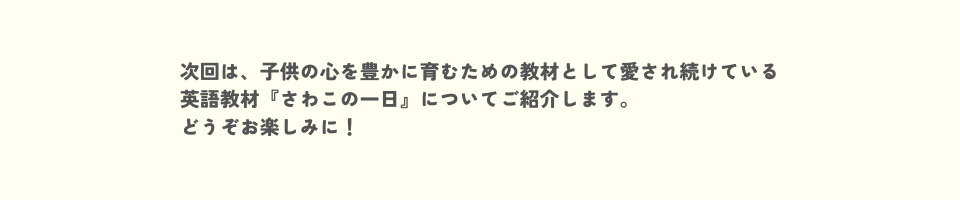 次回は、子供の心を豊かに育むための教材として愛され続けている英語教材『さわこの一日』についてご紹介します。<br>どうぞお楽しみに！