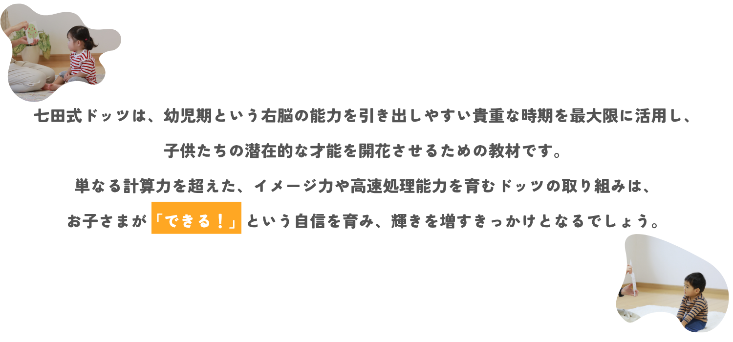 七田式ドッツは、幼児期という右脳の能力を引き出しやすい貴重な時期を最大限に活用し、子供たちの潜在的な才能を開花させるための教材です。 単なる計算力を超えた、イメージ力や高速処理能力を育むドッツの取り組みは、お子様が「できる！」という自信を育み、輝きを増すきっかけとなるでしょう。