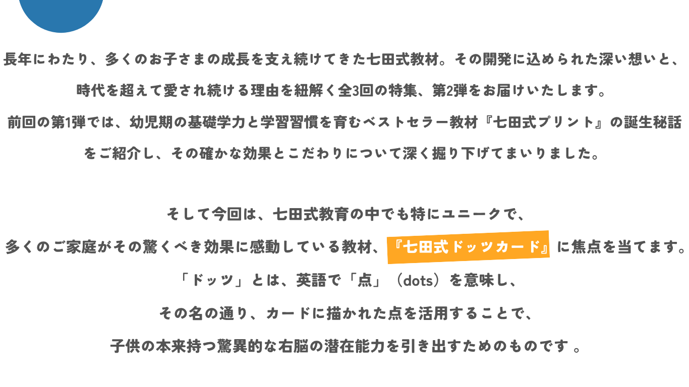 長年にわたり、多くのお子さまの成長を支え続けてきた七田式教材。その開発に込められた深い想いと、時代を超えて愛され続ける理由を紐解く全3回の特集、第2弾をお届けいたします。  前回の第1弾では、幼児期の基礎学力と学習習慣を育むベストセラー教材『七田式プリント』の誕生秘話をご紹介し、その確かな効果とこだわりについて深く掘り下げてまいりました。そして今回は、七田式教育の中でも特にユニークで、多くのご家庭がその驚くべき効果に感動している教材、『七田式ドッツカード』に焦点を当てます。「ドッツ」とは、英語で「点」（dots）を意味し、その名の通り、カードに描かれた点を活用することで、子供の本来持つ驚異的な右脳の潜在能力を引き出すためのものです 。
