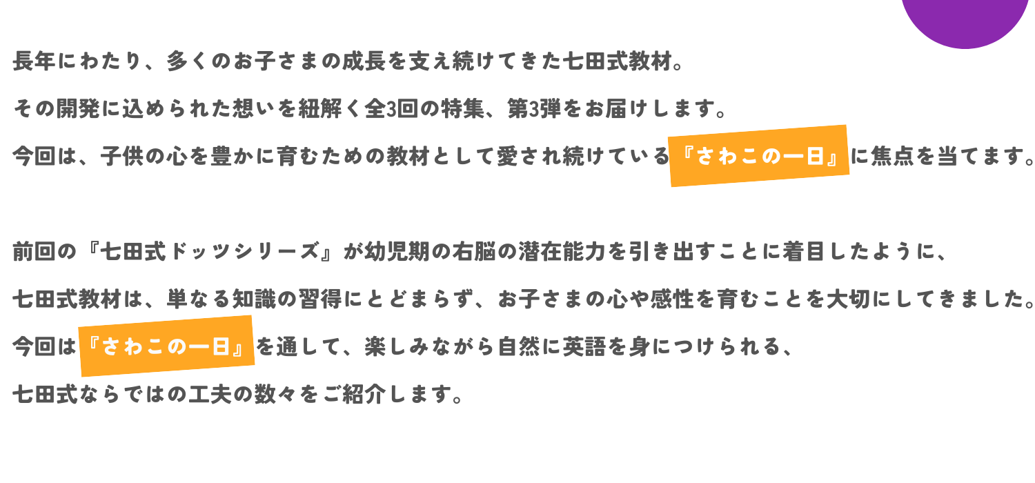 長年にわたり、多くのお子さまの成長を支え続けてきた七田式教材。その開発に込められた想いを紐解く全3回の特集、第3弾をお届けします。 今回は、子供の心を豊かに育むための教材として愛され続けている『さわこの一日』に焦点を当てます。  前回の『七田式ドッツシリーズ』が幼児期の右脳の潜在能力を引き出すことに着目したように、七田式教材は、単なる知識の習得にとどまらず、お子さまの心や感性を育むことを大切にしてきました。 今回は『さわこの一日』を通して、楽しみながら自然に英語を身につけられる、七田式ならではの工夫の数々をご紹介します。