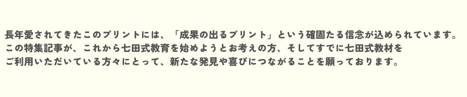 長年愛されてきたこのプリントには、「成果の出るプリント」という確固たる信念が込められています。 この特集記事が、これから七田式教育を始めようとお考えの方、そしてすでに七田式教材をご利用いただいている方々にとって、<br>新たな発見や喜びにつながることを願っております。