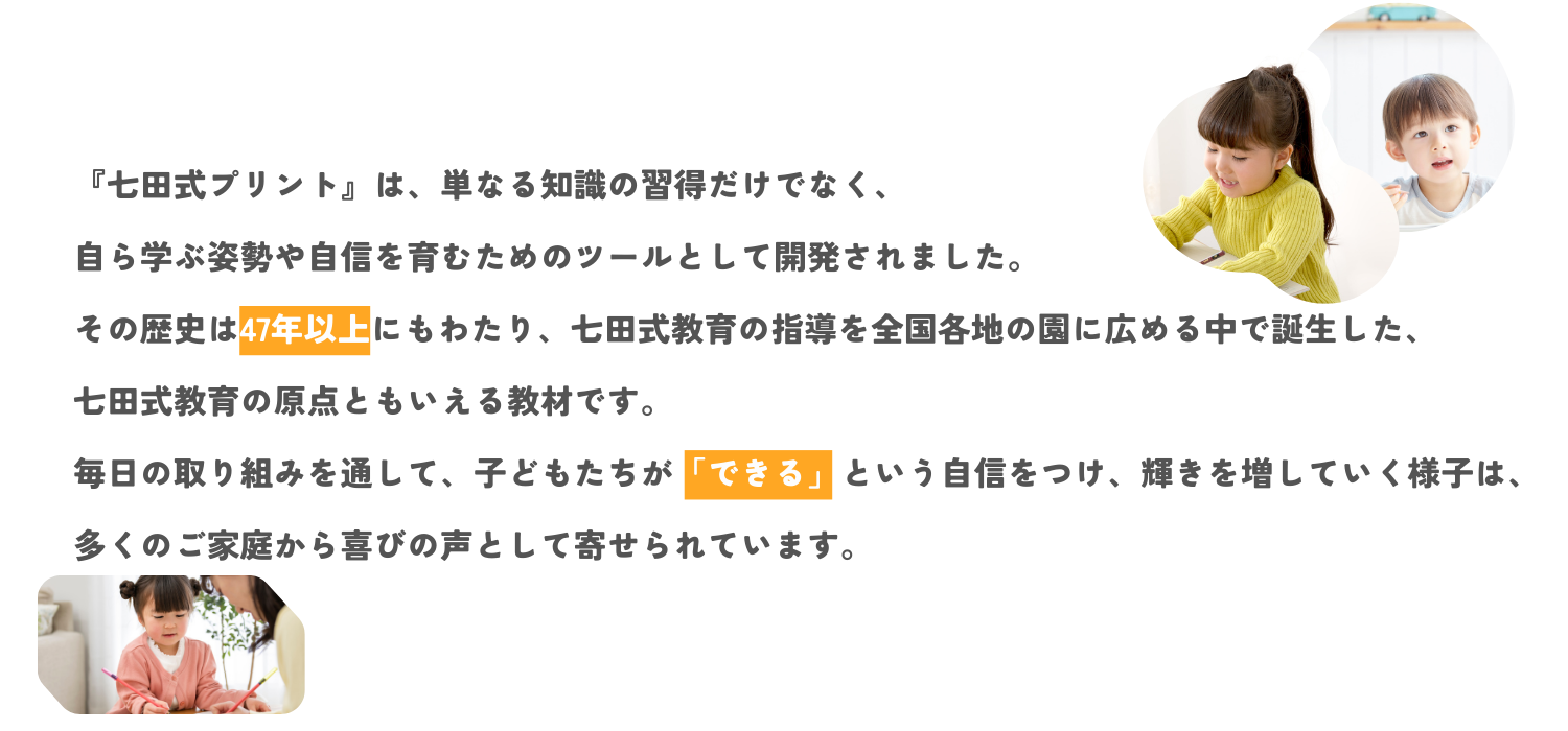 『七田式プリント』は、単なる知識の習得だけでなく、自ら学ぶ姿勢や自信を育むためのツールとして開発されました。<br> その歴史は30年以上にもわたり、七田式教育の指導を全国各地の園に広める中で誕生した、七田式教育の原点ともいえる教材です。<br> 毎日の取り組みを通して、子供たちが「できる」という自信をつけ、輝きを増していく様子は、多くのご家庭から喜びの声として寄せられています。