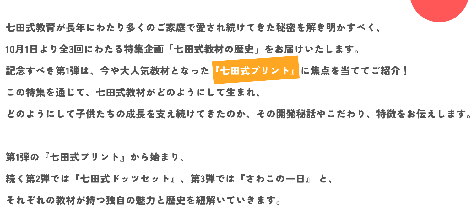 七田式教育が長年にわたり多くのご家庭で愛され続けてきた秘密を解き明かすべく、10月1日より全3回にわたる特集企画「七田式教材の歴史」をお届けいたします。 記念すべき第1弾は、今や大人気教材となった『七田式プリント』に焦点を当ててご紹介！  この特集を通じて、七田式教材がどのようにして生まれ、どのようにして子供たちの成長を支え続けてきたのか、 その開発秘話やこだわり、特徴をお伝えします。 第1弾の『七田式プリント』から始まり、続く第2弾では『七田式ドッツセット』、第3弾では『さわこの一日』 と、 それぞれの教材が持つ独自の魅力と歴史を紐解いていきます。