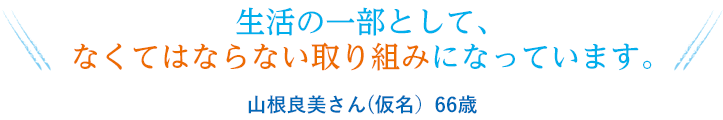 生活の一部として、なくてはならない取り組みになっています。