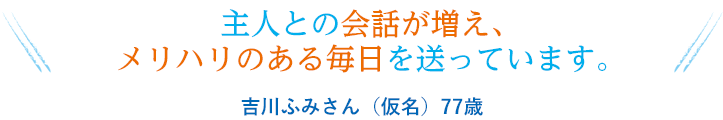 主人との会話が増え、メリハリのある毎日を送っています。
